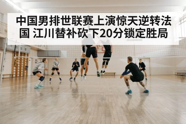 中国男排世联赛上演惊天逆转法国 江川替补砍下20分锁定胜局